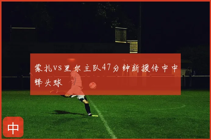 蒙扎vs里尔主队47分钟新援传中中锋头球